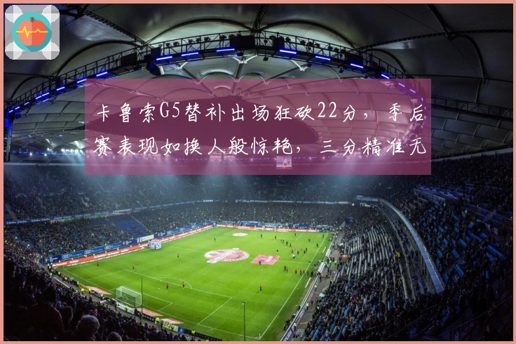 卡鲁索G5替补出场狂砍22分，季后赛表现如换人般惊艳，三分精准无比