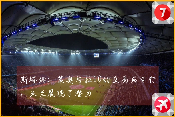 斯塔姆：莱奥与拉10的交易或可行，米兰展现了潜力